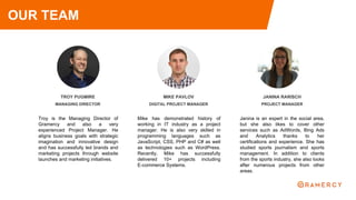 TROY PUGMIRE
MANAGING DIRECTOR
Troy is the Managing Director of
Gramercy and also a very
experienced Project Manager. He
aligns business goals with strategic
imagination and innovative design
and has successfully led brands and
marketing projects through website
launches and marketing initiatives.
JANINA RARISCH
PROJECT MANAGER
Janina is an expert in the social area,
but she also likes to cover other
services such as AdWords, Bing Ads
and Analytics thanks to her
certifications and experience. She has
studied sports journalism and sports
management. In addition to clients
from the sports industry, she also looks
after numerous projects from other
areas.
OUR TEAM
MIKE PAVLOV
DIGITAL PROJECT MANAGER
Mike has demonstrated history of
working in IT industry as a project
manager. He is also very skilled in
programming languages such as
JavaScript, CSS, PHP and C# as well
as technologies such as WordPress.
Recently, Mike has successfully
delivered 10+ projects including
E-commerce Systems.
 