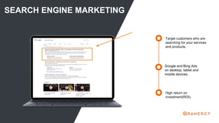 SEARCH ENGINE MARKETING
High return on
investment(ROI).
Target customers who are
searching for your services
and products.
Google and Bing Ads
on desktop, tablet and
mobile devices.
 