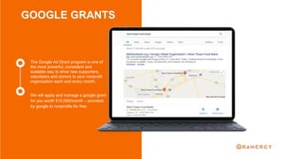 GOOGLE GRANTS
We will apply and manage a google grant
for you worth $10,000/month – provided
by google to nonprofits for free.
The Google Ad Grant program is one of
the most powerful, consistent and
scalable way to drive new supporters,
volunteers and donors to your nonprofit
organization each and every month.
 