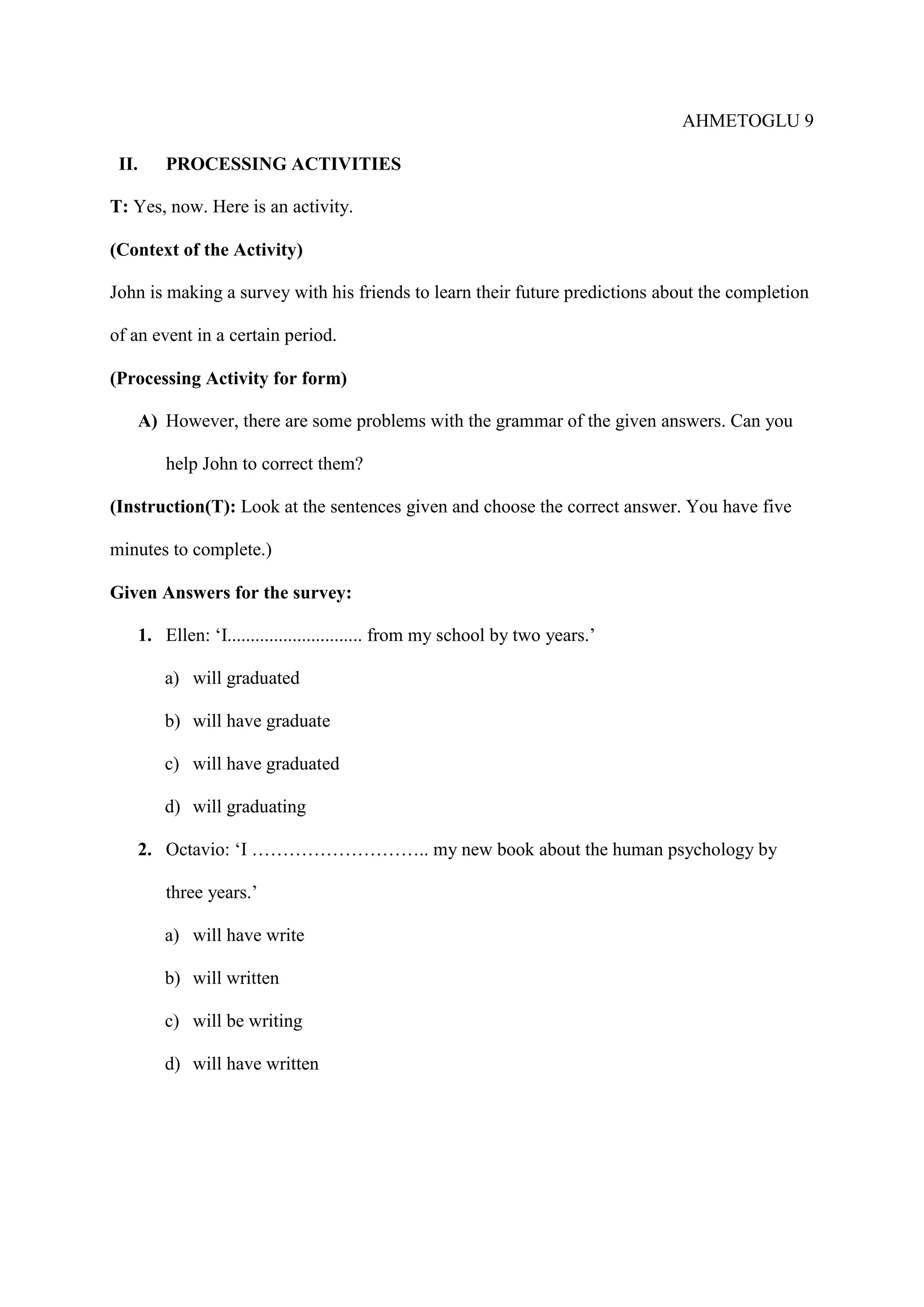 AHMETOGLU 9
II.

PROCESSING ACTIVITIES

T: Yes, now. Here is an activity.
(Context of the Activity)
John is making a survey with his friends to learn their future predictions about the completion
of an event in a certain period.
(Processing Activity for form)
A) However, there are some problems with the grammar of the given answers. Can you
help John to correct them?
(Instruction(T): Look at the sentences given and choose the correct answer. You have five
minutes to complete.)
Given Answers for the survey:
1. Ellen: ‘I............................. from my school by two years.’
a) will graduated
b) will have graduate
c) will have graduated
d) will graduating
2. Octavio: ‘I ……………………….. my new book about the human psychology by
three years.’
a) will have write
b) will written
c) will be writing
d) will have written

 