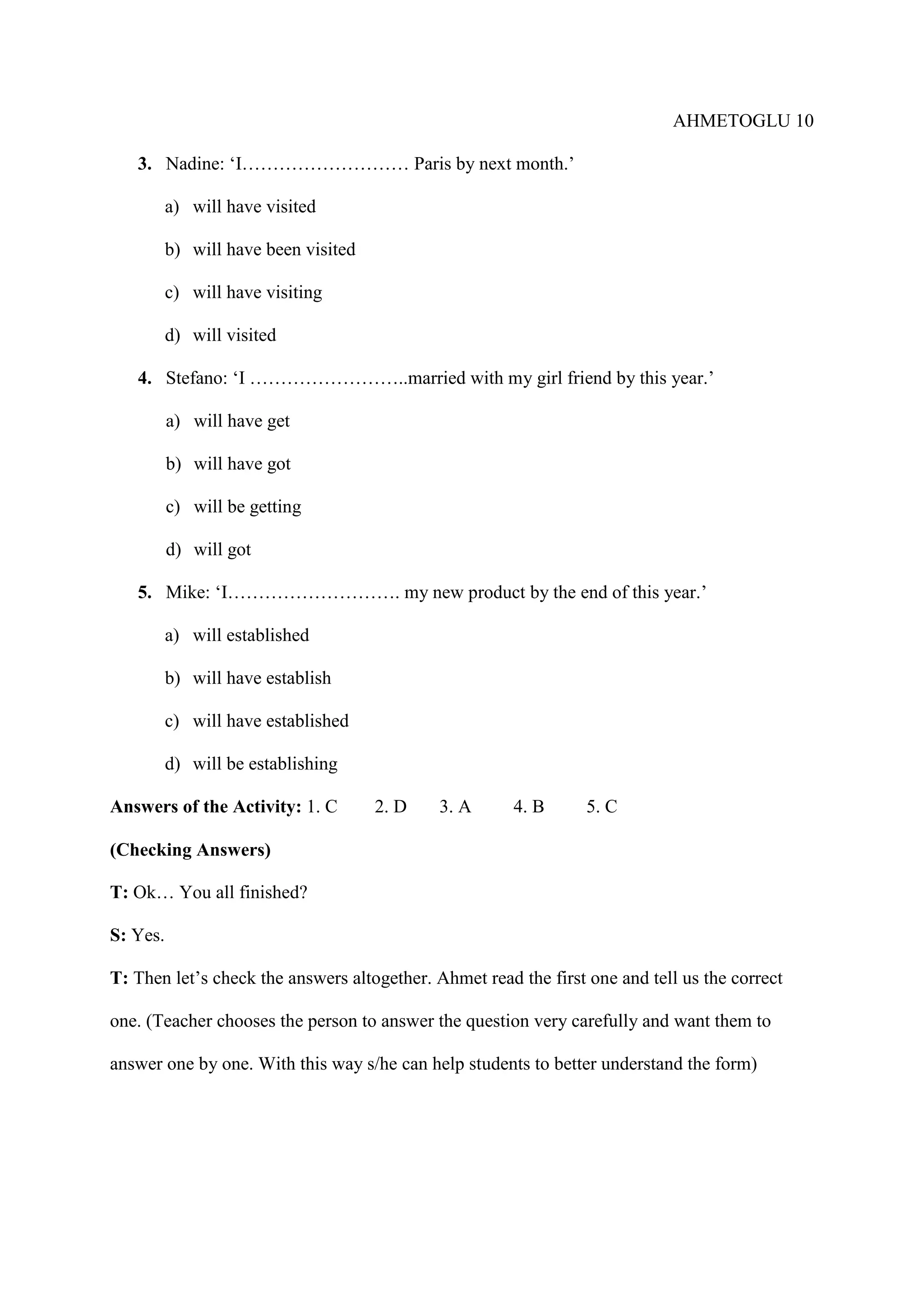 AHMETOGLU 10
3. Nadine: ‘I……………………… Paris by next month.’
a) will have visited
b) will have been visited
c) will have visiting
d) will visited
4. Stefano: ‘I ……………………..married with my girl friend by this year.’
a) will have get
b) will have got
c) will be getting
d) will got
5. Mike: ‘I………………………. my new product by the end of this year.’
a) will established
b) will have establish
c) will have established
d) will be establishing
Answers of the Activity: 1. C

2. D

3. A

4. B

5. C

(Checking Answers)
T: Ok… You all finished?
S: Yes.
T: Then let’s check the answers altogether. Ahmet read the first one and tell us the correct
one. (Teacher chooses the person to answer the question very carefully and want them to
answer one by one. With this way s/he can help students to better understand the form)

 