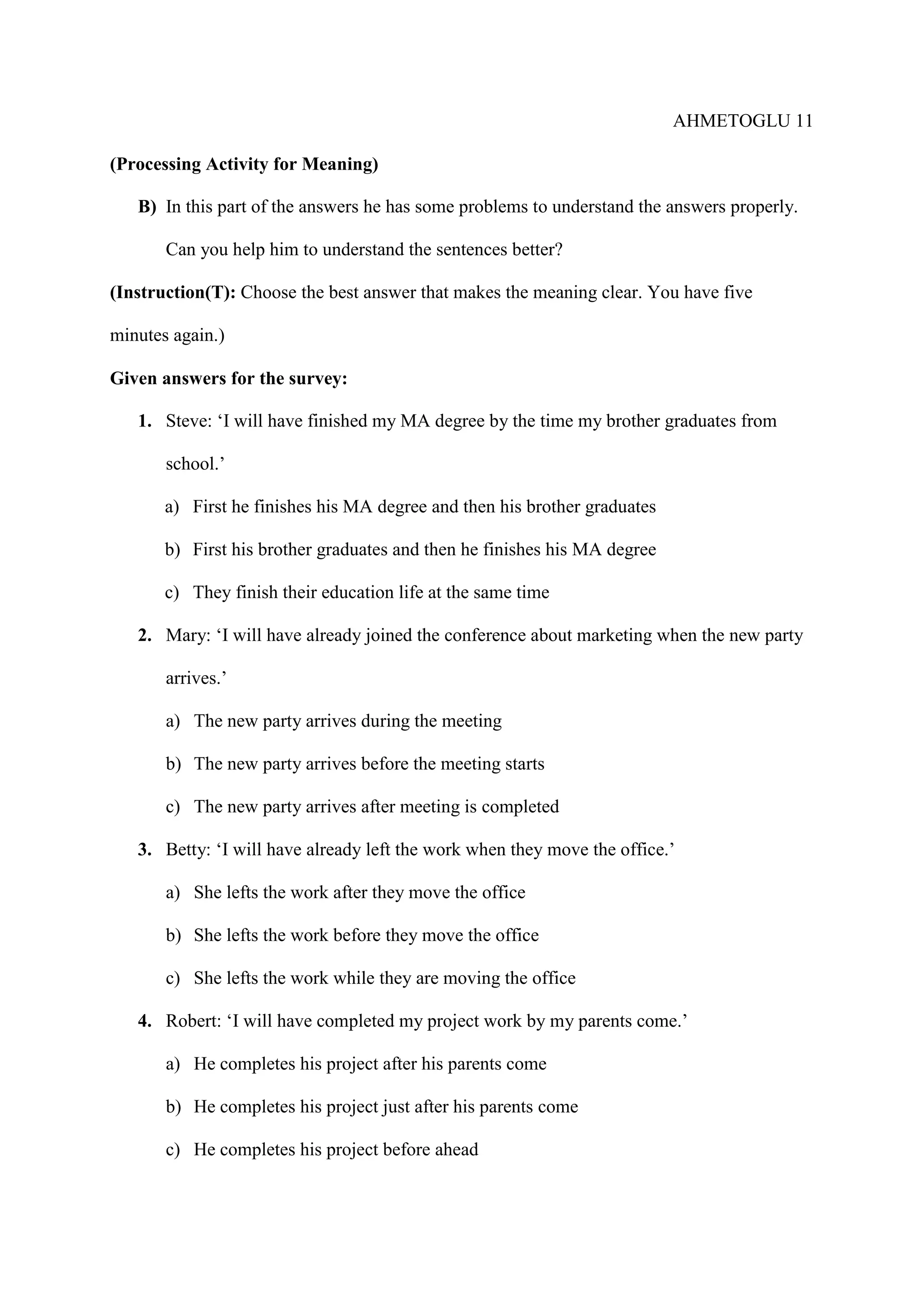 AHMETOGLU 11
(Processing Activity for Meaning)
B) In this part of the answers he has some problems to understand the answers properly.
Can you help him to understand the sentences better?
(Instruction(T): Choose the best answer that makes the meaning clear. You have five
minutes again.)
Given answers for the survey:
1. Steve: ‘I will have finished my MA degree by the time my brother graduates from
school.’
a) First he finishes his MA degree and then his brother graduates
b) First his brother graduates and then he finishes his MA degree
c) They finish their education life at the same time
2. Mary: ‘I will have already joined the conference about marketing when the new party
arrives.’
a) The new party arrives during the meeting
b) The new party arrives before the meeting starts
c) The new party arrives after meeting is completed
3. Betty: ‘I will have already left the work when they move the office.’
a) She lefts the work after they move the office
b) She lefts the work before they move the office
c) She lefts the work while they are moving the office
4. Robert: ‘I will have completed my project work by my parents come.’
a) He completes his project after his parents come
b) He completes his project just after his parents come
c) He completes his project before ahead

 