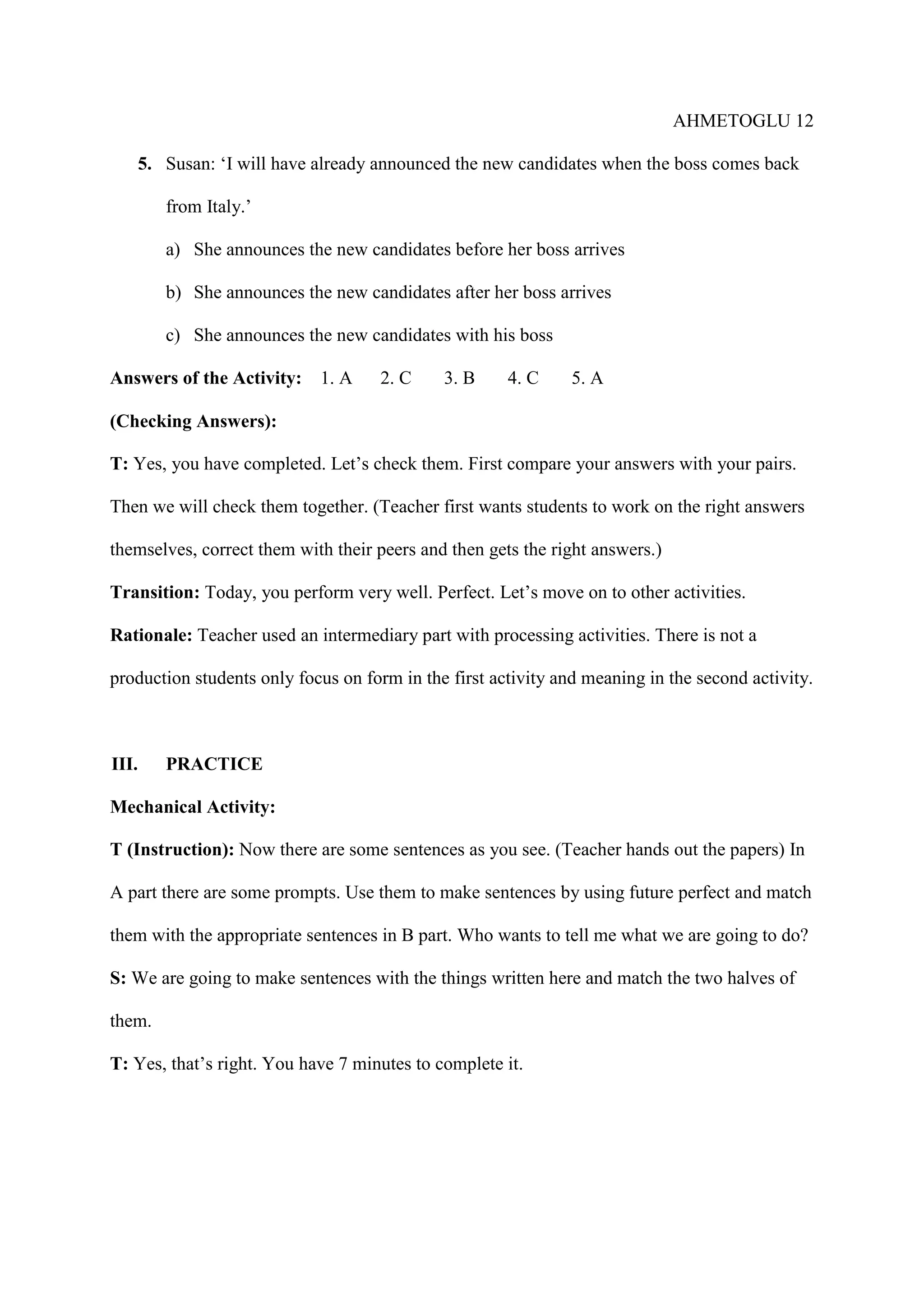 AHMETOGLU 12
5. Susan: ‘I will have already announced the new candidates when the boss comes back
from Italy.’
a) She announces the new candidates before her boss arrives
b) She announces the new candidates after her boss arrives
c) She announces the new candidates with his boss
Answers of the Activity:

1. A

2. C

3. B

4. C

5. A

(Checking Answers):
T: Yes, you have completed. Let’s check them. First compare your answers with your pairs.
Then we will check them together. (Teacher first wants students to work on the right answers
themselves, correct them with their peers and then gets the right answers.)
Transition: Today, you perform very well. Perfect. Let’s move on to other activities.
Rationale: Teacher used an intermediary part with processing activities. There is not a
production students only focus on form in the first activity and meaning in the second activity.

III.

PRACTICE

Mechanical Activity:
T (Instruction): Now there are some sentences as you see. (Teacher hands out the papers) In
A part there are some prompts. Use them to make sentences by using future perfect and match
them with the appropriate sentences in B part. Who wants to tell me what we are going to do?
S: We are going to make sentences with the things written here and match the two halves of
them.
T: Yes, that’s right. You have 7 minutes to complete it.

 