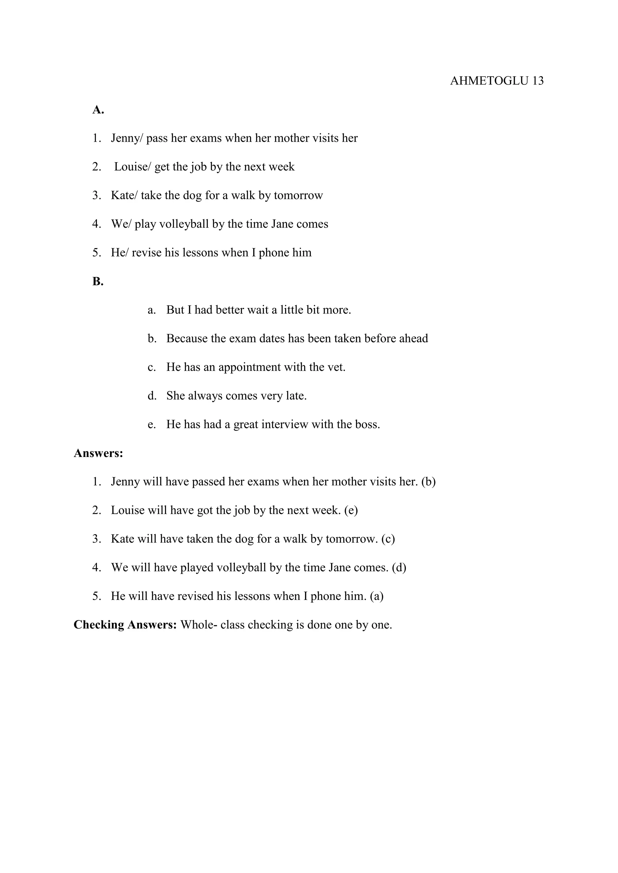AHMETOGLU 13
A.
1. Jenny/ pass her exams when her mother visits her
2.

Louise/ get the job by the next week

3. Kate/ take the dog for a walk by tomorrow
4. We/ play volleyball by the time Jane comes
5. He/ revise his lessons when I phone him
B.
a. But I had better wait a little bit more.
b. Because the exam dates has been taken before ahead
c. He has an appointment with the vet.
d. She always comes very late.
e. He has had a great interview with the boss.
Answers:
1. Jenny will have passed her exams when her mother visits her. (b)
2. Louise will have got the job by the next week. (e)
3. Kate will have taken the dog for a walk by tomorrow. (c)
4. We will have played volleyball by the time Jane comes. (d)
5. He will have revised his lessons when I phone him. (a)
Checking Answers: Whole- class checking is done one by one.

 