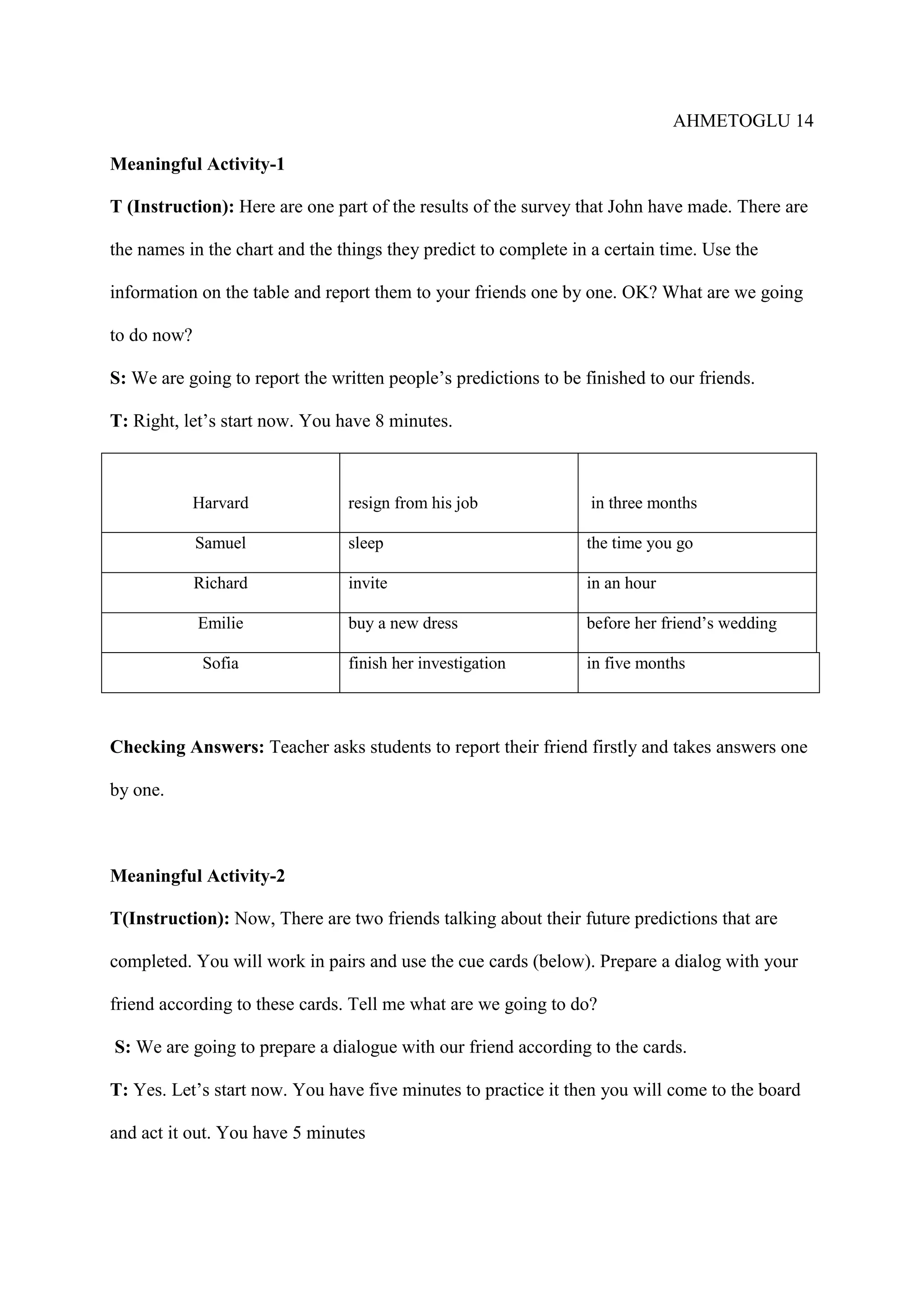 AHMETOGLU 14
Meaningful Activity-1
T (Instruction): Here are one part of the results of the survey that John have made. There are
the names in the chart and the things they predict to complete in a certain time. Use the
information on the table and report them to your friends one by one. OK? What are we going
to do now?
S: We are going to report the written people’s predictions to be finished to our friends.
T: Right, let’s start now. You have 8 minutes.

Harvard

resign from his job

in three months

Samuel

sleep

the time you go

Richard

invite

in an hour

Emilie

buy a new dress

before her friend’s wedding

Sofia

finish her investigation

in five months

Checking Answers: Teacher asks students to report their friend firstly and takes answers one
by one.

Meaningful Activity-2
T(Instruction): Now, There are two friends talking about their future predictions that are
completed. You will work in pairs and use the cue cards (below). Prepare a dialog with your
friend according to these cards. Tell me what are we going to do?
S: We are going to prepare a dialogue with our friend according to the cards.
T: Yes. Let’s start now. You have five minutes to practice it then you will come to the board
and act it out. You have 5 minutes

 