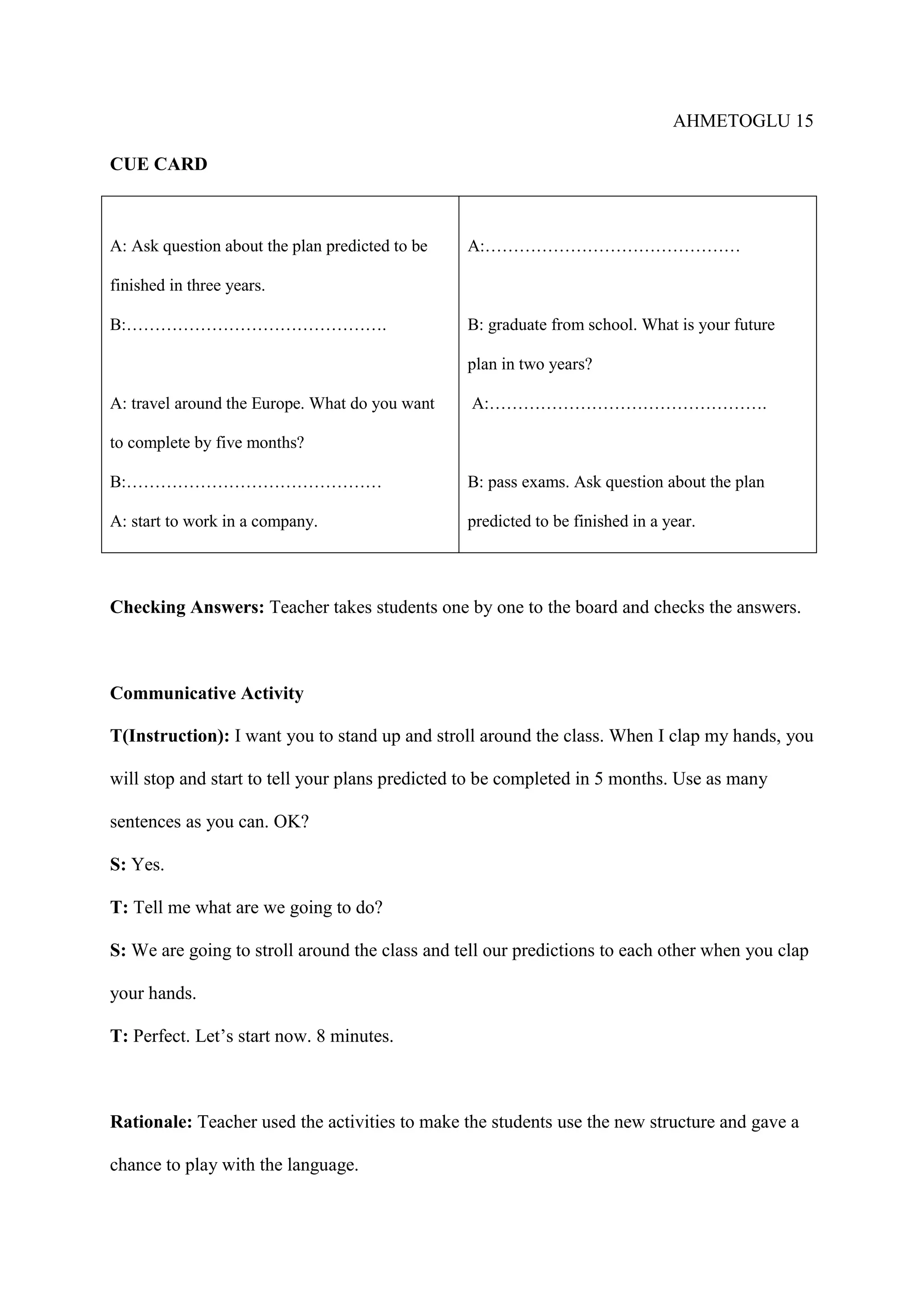 AHMETOGLU 15
CUE CARD

A: Ask question about the plan predicted to be

A:………………………………………

finished in three years.
B:……………………………………….

B: graduate from school. What is your future
plan in two years?

A: travel around the Europe. What do you want

A:………………………………………….

to complete by five months?
B:………………………………………

B: pass exams. Ask question about the plan

A: start to work in a company.

predicted to be finished in a year.

Checking Answers: Teacher takes students one by one to the board and checks the answers.

Communicative Activity
T(Instruction): I want you to stand up and stroll around the class. When I clap my hands, you
will stop and start to tell your plans predicted to be completed in 5 months. Use as many
sentences as you can. OK?
S: Yes.
T: Tell me what are we going to do?
S: We are going to stroll around the class and tell our predictions to each other when you clap
your hands.
T: Perfect. Let’s start now. 8 minutes.

Rationale: Teacher used the activities to make the students use the new structure and gave a
chance to play with the language.

 