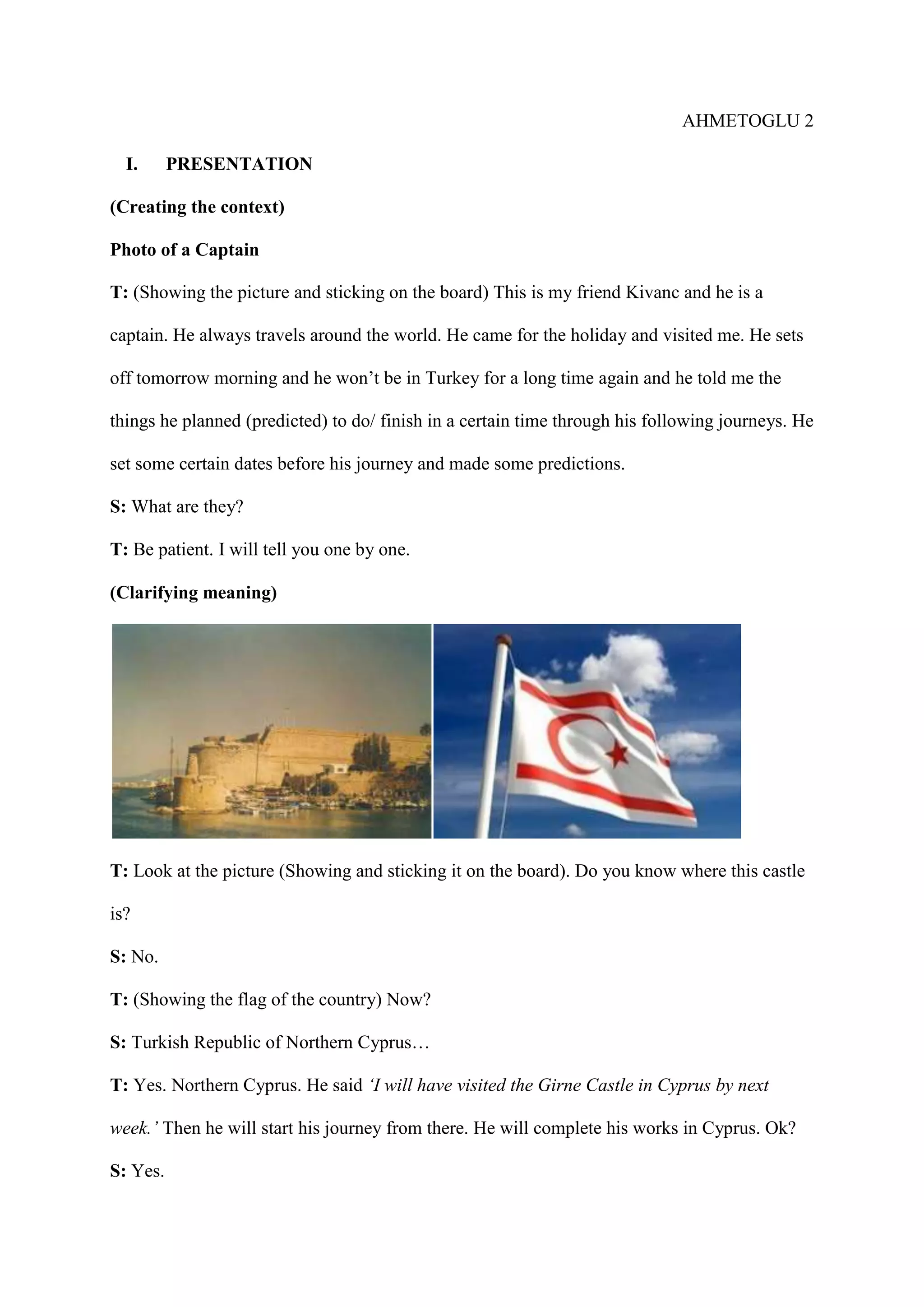 AHMETOGLU 2
I.

PRESENTATION

(Creating the context)
Photo of a Captain
T: (Showing the picture and sticking on the board) This is my friend Kivanc and he is a
captain. He always travels around the world. He came for the holiday and visited me. He sets
off tomorrow morning and he won’t be in Turkey for a long time again and he told me the
things he planned (predicted) to do/ finish in a certain time through his following journeys. He
set some certain dates before his journey and made some predictions.
S: What are they?
T: Be patient. I will tell you one by one.
(Clarifying meaning)

T: Look at the picture (Showing and sticking it on the board). Do you know where this castle
is?
S: No.
T: (Showing the flag of the country) Now?
S: Turkish Republic of Northern Cyprus…
T: Yes. Northern Cyprus. He said ‘I will have visited the Girne Castle in Cyprus by next
week.’ Then he will start his journey from there. He will complete his works in Cyprus. Ok?
S: Yes.

 