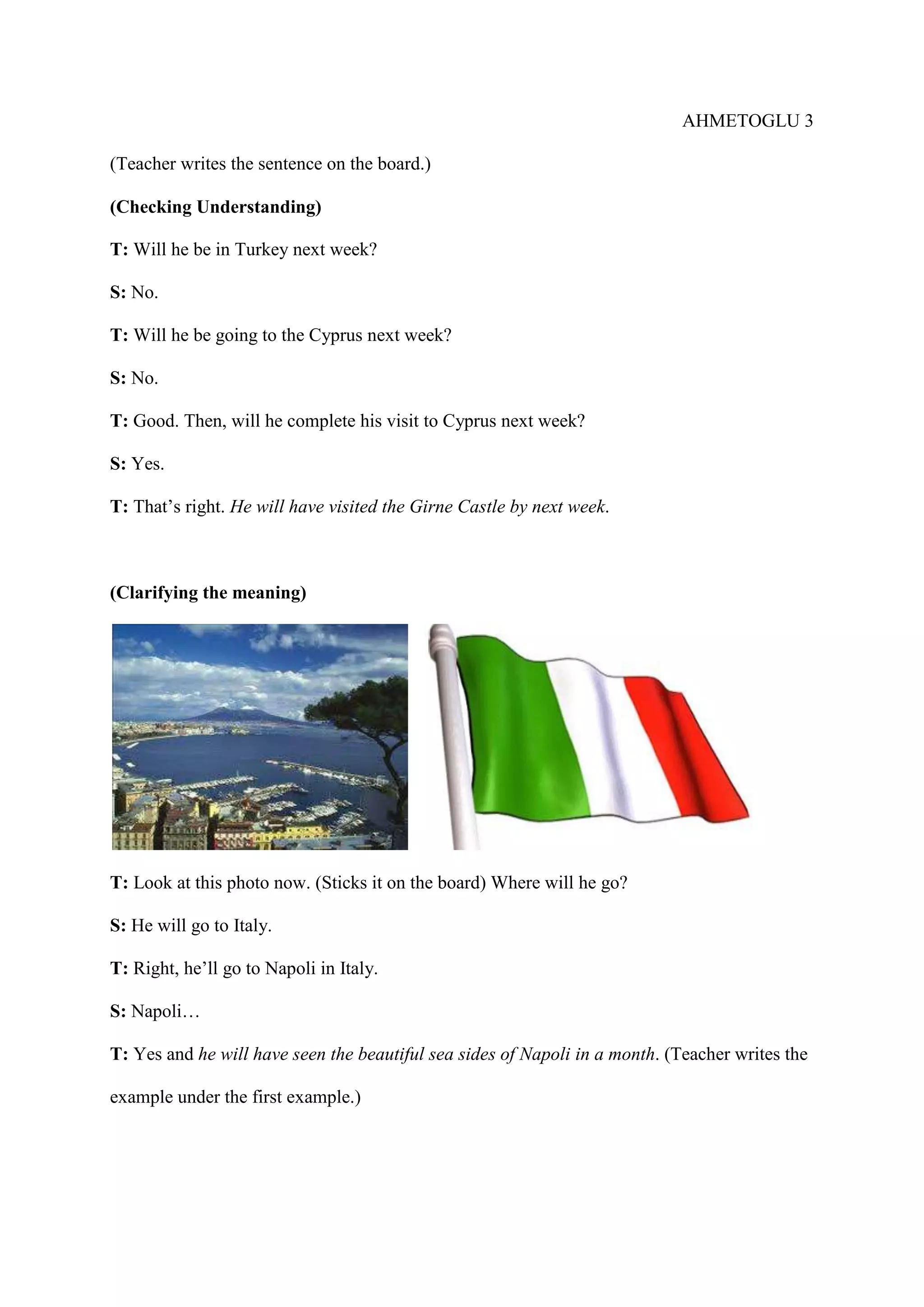 AHMETOGLU 3
(Teacher writes the sentence on the board.)
(Checking Understanding)
T: Will he be in Turkey next week?
S: No.
T: Will he be going to the Cyprus next week?
S: No.
T: Good. Then, will he complete his visit to Cyprus next week?
S: Yes.
T: That’s right. He will have visited the Girne Castle by next week.

(Clarifying the meaning)

T: Look at this photo now. (Sticks it on the board) Where will he go?
S: He will go to Italy.
T: Right, he’ll go to Napoli in Italy.
S: Napoli…
T: Yes and he will have seen the beautiful sea sides of Napoli in a month. (Teacher writes the
example under the first example.)

 
