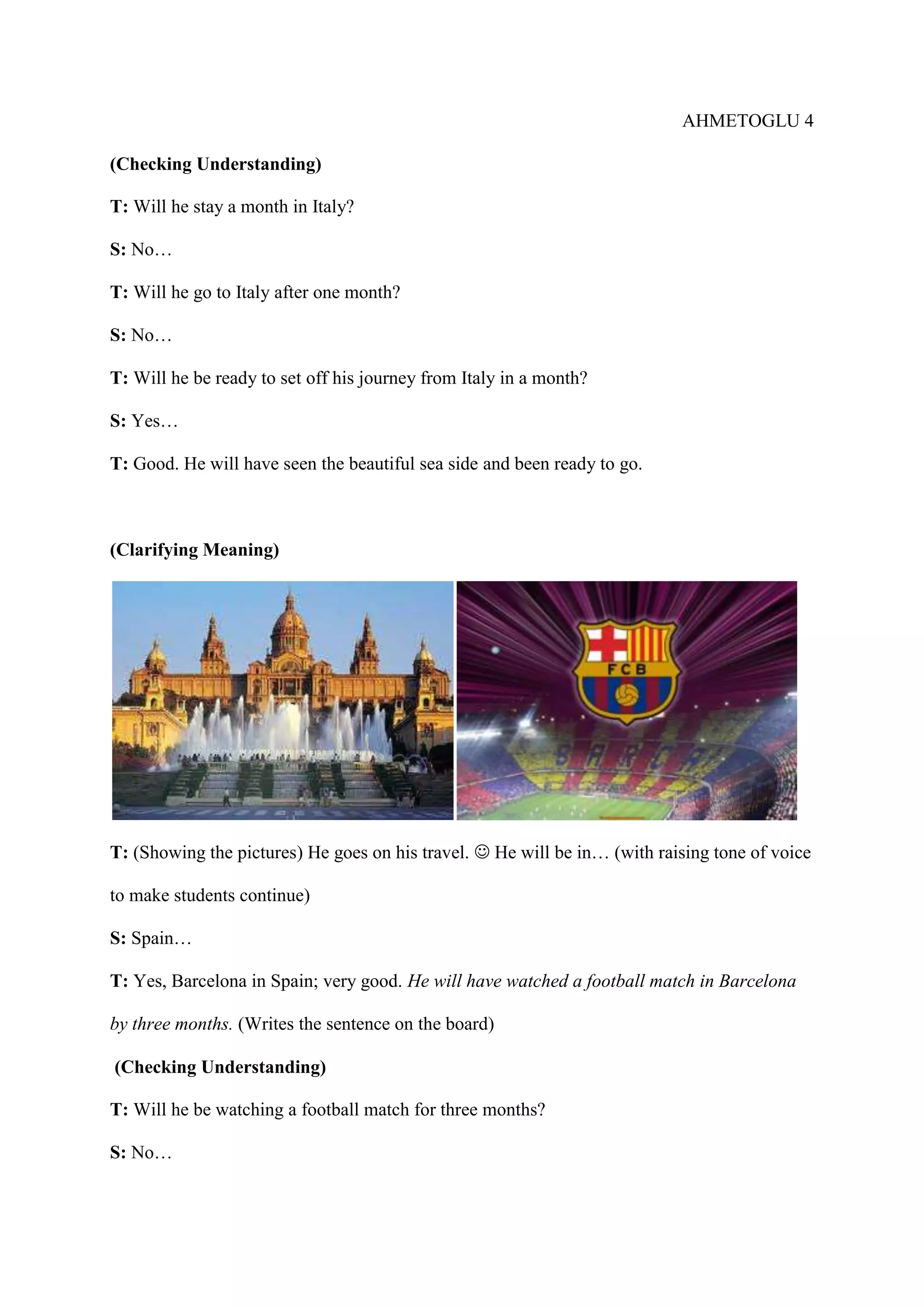 AHMETOGLU 4
(Checking Understanding)
T: Will he stay a month in Italy?
S: No…
T: Will he go to Italy after one month?
S: No…
T: Will he be ready to set off his journey from Italy in a month?
S: Yes…
T: Good. He will have seen the beautiful sea side and been ready to go.

(Clarifying Meaning)

T: (Showing the pictures) He goes on his travel.  He will be in… (with raising tone of voice
to make students continue)
S: Spain…
T: Yes, Barcelona in Spain; very good. He will have watched a football match in Barcelona
by three months. (Writes the sentence on the board)
(Checking Understanding)
T: Will he be watching a football match for three months?
S: No…

 