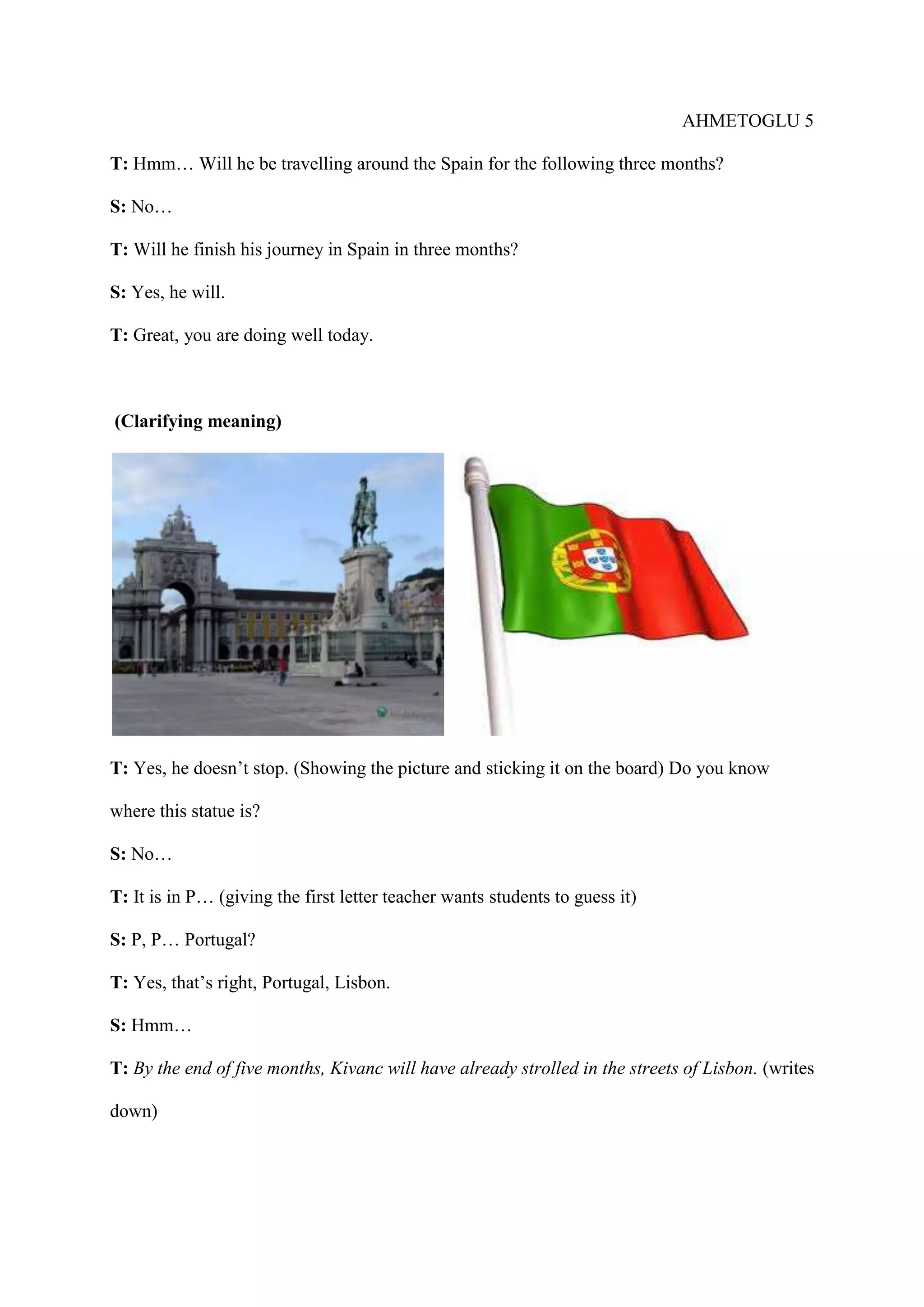 AHMETOGLU 5
T: Hmm… Will he be travelling around the Spain for the following three months?
S: No…
T: Will he finish his journey in Spain in three months?
S: Yes, he will.
T: Great, you are doing well today.

(Clarifying meaning)

T: Yes, he doesn’t stop. (Showing the picture and sticking it on the board) Do you know
where this statue is?
S: No…
T: It is in P… (giving the first letter teacher wants students to guess it)
S: P, P… Portugal?
T: Yes, that’s right, Portugal, Lisbon.
S: Hmm…
T: By the end of five months, Kivanc will have already strolled in the streets of Lisbon. (writes
down)

 
