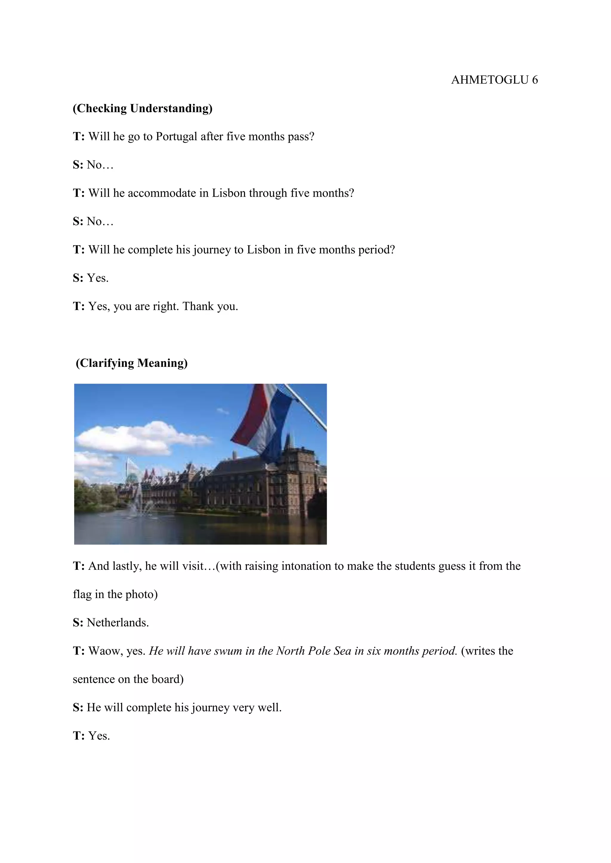 AHMETOGLU 6
(Checking Understanding)
T: Will he go to Portugal after five months pass?
S: No…
T: Will he accommodate in Lisbon through five months?
S: No…
T: Will he complete his journey to Lisbon in five months period?
S: Yes.
T: Yes, you are right. Thank you.

(Clarifying Meaning)

T: And lastly, he will visit…(with raising intonation to make the students guess it from the
flag in the photo)
S: Netherlands.
T: Waow, yes. He will have swum in the North Pole Sea in six months period. (writes the
sentence on the board)
S: He will complete his journey very well.
T: Yes.

 