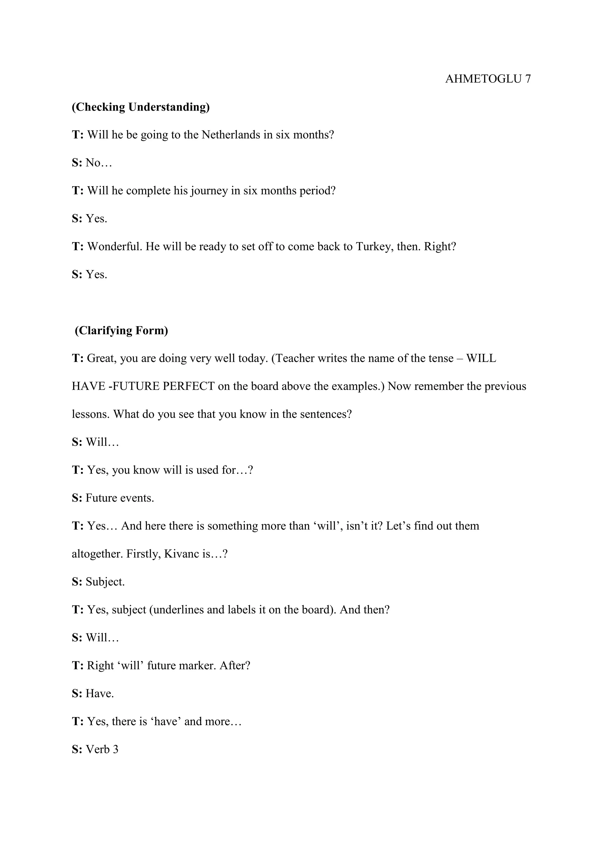 AHMETOGLU 7
(Checking Understanding)
T: Will he be going to the Netherlands in six months?
S: No…
T: Will he complete his journey in six months period?
S: Yes.
T: Wonderful. He will be ready to set off to come back to Turkey, then. Right?
S: Yes.

(Clarifying Form)
T: Great, you are doing very well today. (Teacher writes the name of the tense – WILL
HAVE -FUTURE PERFECT on the board above the examples.) Now remember the previous
lessons. What do you see that you know in the sentences?
S: Will…
T: Yes, you know will is used for…?
S: Future events.
T: Yes… And here there is something more than ‘will’, isn’t it? Let’s find out them
altogether. Firstly, Kivanc is…?
S: Subject.
T: Yes, subject (underlines and labels it on the board). And then?
S: Will…
T: Right ‘will’ future marker. After?
S: Have.
T: Yes, there is ‘have’ and more…
S: Verb 3

 