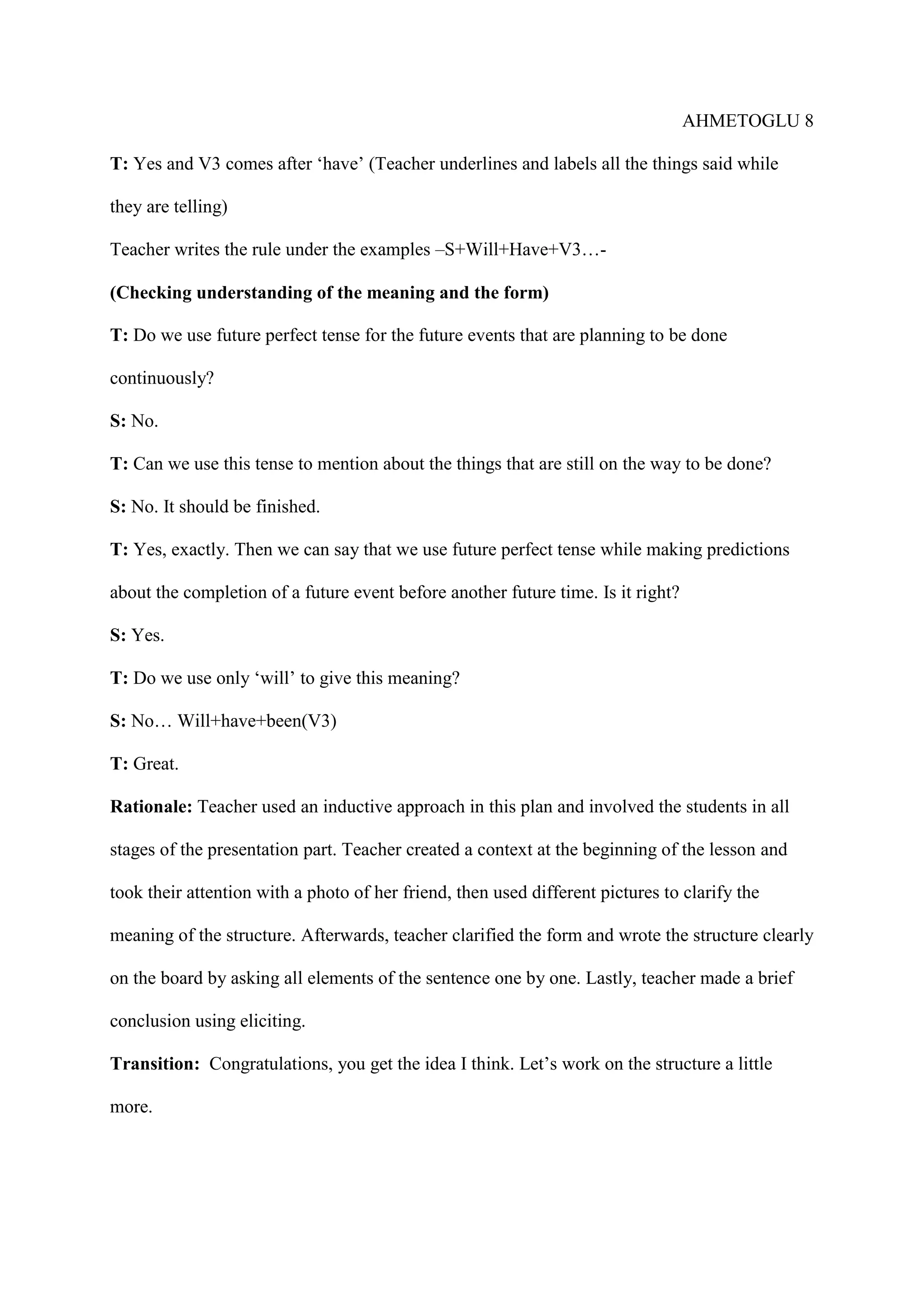 AHMETOGLU 8
T: Yes and V3 comes after ‘have’ (Teacher underlines and labels all the things said while
they are telling)
Teacher writes the rule under the examples –S+Will+Have+V3…(Checking understanding of the meaning and the form)
T: Do we use future perfect tense for the future events that are planning to be done
continuously?
S: No.
T: Can we use this tense to mention about the things that are still on the way to be done?
S: No. It should be finished.
T: Yes, exactly. Then we can say that we use future perfect tense while making predictions
about the completion of a future event before another future time. Is it right?
S: Yes.
T: Do we use only ‘will’ to give this meaning?
S: No… Will+have+been(V3)
T: Great.
Rationale: Teacher used an inductive approach in this plan and involved the students in all
stages of the presentation part. Teacher created a context at the beginning of the lesson and
took their attention with a photo of her friend, then used different pictures to clarify the
meaning of the structure. Afterwards, teacher clarified the form and wrote the structure clearly
on the board by asking all elements of the sentence one by one. Lastly, teacher made a brief
conclusion using eliciting.
Transition: Congratulations, you get the idea I think. Let’s work on the structure a little
more.

 