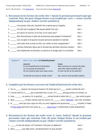 Français langue étrangère · CECRL A2-[B1] GRAMFLE-01: L'indicatif présent et l'emploi des verbesauxiliaires EXERCICES 1/7
Auteur:Filip Vermeulen Site: Zestes de FLE Espace exerciseur en ligne: Zestes de FLE
1. Reconnais-tu les formes du verbe être ? Ajoute le pronom personnel sujet qui
convient. Puis, dis pour chaque forme si on traduit par «ser» / «estar» (verbe
indépendant) ou par «haber» (verbe auxiliaire).
1. ______ n’est jamais chez elle, Danielle! Pas la peine que je l’appelle. être =
2. ______ t'es fait mal au poignet? Ma pauvre petite! Fais voir. être =
3. ______ est cousin et cousine, lui et moi, tu ne savais pas? être =
4. ______ êtes d’accord avec le plan de reconversion que propose l'entreprise? être =
5. ______ suis occupée et ne pourrai recevoir personne pendant la matinée. être =
6. ______ sont sortis faire un tour en ville, vos invités et leurs compatriotes? être =
7. ______ sommes fortement déçus par le résultat des dernières élections locales! être =
8. ______ sont impatientes et distraites au volant et un danger pour la circulation. être =
Rappel 1 être (= ser, estar) à l’indicatif présent
SINGULIER PLURIEL
Je suis actuellement en formation. Nous sommes au courant des faits.
Tu es enceinte de jumeaux? Vous êtes libres vendredi soir?
On est contents que vous soyez venus. Ils sont encore là, tes parents?
Ta famille est venue te rendre visite? Oui, mais ils sont aussitôt repartis.
2. Complète par les formes correctes de l’indicatif présent du verbe être.
1. Toi, tu _____ toujours de mauvaise humeur! On dirait que tu n’_____ jamais content de rien!
2. Il arrive tard! Ce n’_____ pas la première fois, tu sais. Il n’______ presque jamais là à temps, lui.
3. Vous _______ en avance, là. Le guichet _____ encore fermé et votre train n’_____ pas entré en gare.
4. Nous __________ en bons termes avec les voisins. Ils _______ assez "présents", mais très serviables.
5. Je ______ ravie que vous soyez en ville, les amis! Appelez-moi quand vous _______ installés à l'hôtel
et fin(s) prêts pour faire une sortie, je ______ tout à vous (= entièrement à votre disposition)!
3. Reconnais-tu les formes du verbe avoir (= tener, haber)? Ajoute le pronom
personnel sujet qui convient. Puis, dis pour chaque forme si on traduit par
«tener» (verbe indépendant) ou par «haber» (verbe auxiliaire).
1. _____ n’a pas de voiture, lui? Comment il fait pour se déplacer? avoir =
2. Alors, ______ avez déjà choisi, mesdemoiselles? Je vous écoute! avoir =
 