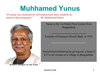Muhhamed Yunus
Yunus is the 1st Nobel Prize winner from
Bangladesh
_________________________
Founder of Grameen (Rural) Bank in 1976
_________________________
Started microfinancing by giving out a loan of
$27 to 42 women in a village in Bangladesh.
World’s Banker to the Poor
“If society was structured for self-employment, there would be no
reason to fear being poor.” - Dr. Muhammad Yunus
1prakash misal
 