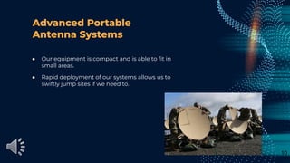 Advanced Portable
Antenna Systems
● Our equipment is compact and is able to ﬁt in
small areas.
● Rapid deployment of our systems allows us to
swiftly jump sites if we need to.
10
 