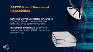 SATCOM and Baseband
Capabilities
Satellite Communication (SATCOM):
High-bandwidth connectivity for
long-distance communication.
Baseband Systems: Equipment
supporting servers that use secure
networking.
8
 