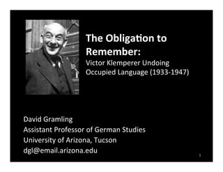 !
David!Gramling!
Assistant!Professor!of!German!Studies!
University!of!Arizona,!Tucson!
dgl@email.arizona.edu!
The$Obliga+on$to$
Remember:$
Victor!Klemperer!Undoing!
Occupied!Language!(1933G1947)!
1!
 