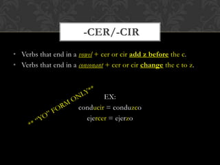 -CER/-CIR
• Verbs that end in a vowel + cer or cir add z before the c.
• Verbs that end in a consonant + cer or cir change the c to z.



                              EX:
                      conducir = conduzco
                        ejercer = ejerzo
 