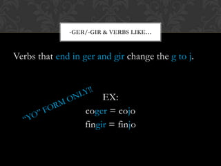 -GER/-GIR & VERBS LIKE…



Verbs that end in ger and gir change the g to j.



                        EX:
                   coger = cojo
                   fingir = finjo
 
