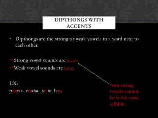 DIPTHONGS WITH
                           ACCENTS

• Dipthongs are the strong or weak vowels in a word next to
  each other.

**Strong vowel sounds are a,e,o.
**Weak vowel sounds are i,u,y.

EX:                                          *two strong
puerto, ciudad, siete, hay.                  vowels cannot
                                             be in the same
                                             syllable.
 