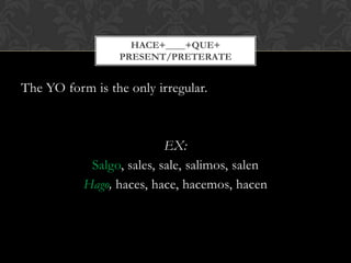 HACE+____+QUE+
                 PRESENT/PRETERATE


The YO form is the only irregular.



                           EX:
            Salgo, sales, sale, salimos, salen
           Hago, haces, hace, hacemos, hacen
 