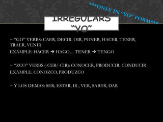 IRREGULARS
                     “YO”
~ “GO” VERBS: CAER, DECIR, OIR, PONER, HACER, TENER,
TRAER, VENIR
EXAMPLE: HACER  HAGO… TENER  TENGO

~ “ZCO” VERBS (-CER/-CIR): CONOCER, PRODUCIR, CONDUCIR
EXAMPLE: CONOZCO, PRODUZCO

~ Y LOS DEMAS: SER, ESTAR, IR , VER, SABER, DAR
 