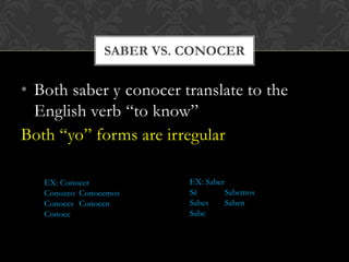 SABER VS. CONOCER

• Both saber y conocer translate to the
  English verb “to know”
Both “yo” forms are irregular

   EX: Conocer            EX: Saber
   Conozco Conocemos      Sé        Sabemos
   Conoces Conocen        Sabes     Saben
   Conoce                 Sabe
 