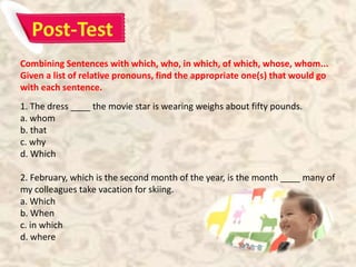 Combining Sentences with which, who, in which, of which, whose, whom...
Given a list of relative pronouns, find the appropriate one(s) that would go
with each sentence.
1. The dress ____ the movie star is wearing weighs about fifty pounds.
a. whom
b. that
c. why
d. Which
2. February, which is the second month of the year, is the month ____ many of
my colleagues take vacation for skiing.
a. Which
b. When
c. in which
d. where
 