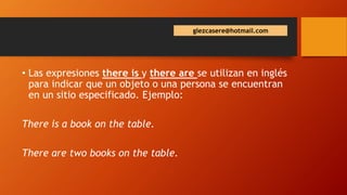 • Las expresiones there is y there are se utilizan en inglés
para indicar que un objeto o una persona se encuentran
en un sitio especificado. Ejemplo:
There is a book on the table.
There are two books on the table.
glezcasere@hotmail.com