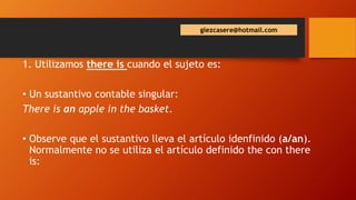 glezcasere@hotmail.com
1. Utilizamos there is cuando el sujeto es:
• Un sustantivo contable singular:
There is an apple in the basket.
• Observe que el sustantivo lleva el artículo idenfinido (a/an).
Normalmente no se utiliza el artículo definido the con there
is: