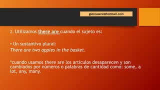 glezcasere@hotmail.com
2. Utilizamos there are cuando el sujeto es:
• Un sustantivo plural:
There are two apples in the basket.
*cuando usamos there are los artículos desaparecen y son
cambiados por números o palabras de cantidad como: some, a
lot, any, many.