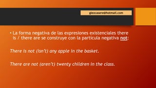 glezcasere@hotmail.com
• La forma negativa de las expresiones existenciales there
is / there are se construye con la partícula negativa not:
There is not (isn’t) any apple in the basket.
There are not (aren’t) twenty children in the class.