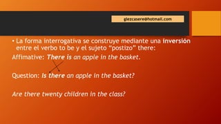 glezcasere@hotmail.com
• La forma interrogativa se construye mediante una inversión
entre el verbo to be y el sujeto “postizo” there:
Affimative: There is an apple in the basket.
Question: Is there an apple in the basket?
Are there twenty children in the class?