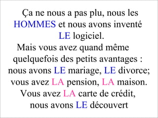 Ça ne nous a pas plu, nous les  HOMMES  et nous avons inventé    LE  logiciel.   Mais vous avez quand même  quelquefois des petits avantages :  nous avons  LE  mariage,  LE  divorce; vous avez  LA  pension,  LA  maison. Vous avez  LA  carte de crédit,  nous avons  LE  découvert 