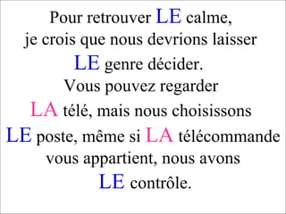 Pour retrouver  LE  calme,  je crois que nous devrions laisser  LE  genre décider.  Vous pouvez regarder  LA   télé, mais nous choisissons  LE  poste, même si  LA   télécommande vous appartient, nous avons   LE   contrôle. 