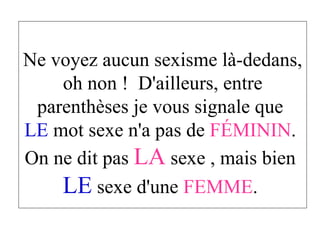 Ne voyez aucun sexisme là-dedans, oh non !  D'ailleurs, entre parenthèses je vous signale que  LE  mot sexe n'a pas de  FÉMININ .  On ne dit pas  LA  sexe , mais bien  LE  sexe d'une  FEMME .  