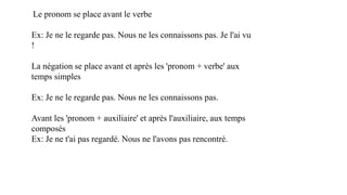 Le pronom se place avant le verbe
Ex: Je ne le regarde pas. Nous ne les connaissons pas. Je l'ai vu
!
La négation se place avant et après les 'pronom + verbe' aux
temps simples
Ex: Je ne le regarde pas. Nous ne les connaissons pas.
Avant les 'pronom + auxiliaire' et après l'auxiliaire, aux temps
composés
Ex: Je ne t'ai pas regardé. Nous ne l'avons pas rencontré.
 