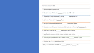 Exercices – pronoms COD
1. Complétez avec un pronom COD
1. Vous connaissez Martine ? Je ________ connais depuis 20 ans !
2. Tu regardes le match chez Joseph ? Non, je ________ regarde chez Eric.
3. J’aime ces chaussures, il me _______ faut.
4. Phil et Eric construisent une maison, ils ________ construisent en bois.
5. Nous avons du mal à faire ce devoir, on peut demander au professeur qu’il ________ aide.
6. Pablo est un super ami, je ________ attends pour aller à la piscine.
7. Salut Marc, tu ________ attends, on veut venir avec toi au cinéma.
8. Je ne sais pas si j'emmène mon fils au cinéma ou si je ________ emmène au zoo.
9. Mes clés ? Je ________ ai laissées à l'hôtel.
10. Là je suis vraiment en retard. Tu vas ________ gronder, je ________ sais !
 