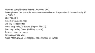 Pronoms compléments directs - Pronoms COD
Ils remplacent des noms de personnes ou de choses. Il répondent à la question QUI ?
ou QUOI ?
QUI ? QUOI ?
Il me / m' regarde. moi
Elle te / t' appelle toi
masc. sing. Je le / l' écoute. (le prof / le CD)
fém. sing. Je la / l' vois. (la fille / la robe)
Tu nous remercies. nous
Ils vous connais. vous
masc. / fém. plu. Je les regarde. (les enfants / les livres)
 