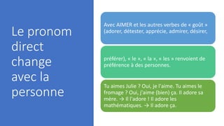 Le pronom
direct
change
avec la
personne
Avec AIMER et les autres verbes de « goût »
(adorer, détester, apprécie, admirer, désirer,
préférer), « le », « la », « les » renvoient de
préférence à des personnes.
Tu aimes Julie ? Oui, je l'aime. Tu aimes le
fromage ? Oui, j'aime (bien) ça. Il adore sa
mère. → Il l'adore ! Il adore les
mathématiques. → Il adore ça.
 