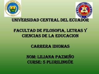 UNIVERSIDAD CENTRAL DEL ECUADOR

FACULTAD DE FILOSOFIA, LETRAS Y
   CIENCIAS DE LA EDUCACION

       CARRERA IDIOMAS

     Nom: Liliana Pazmiño
     CURSE: 5 Plurilingüe
 