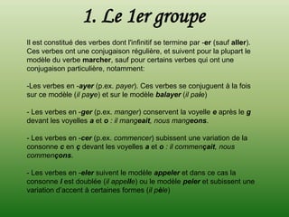 1. Le 1er groupe
Il est constitué des verbes dont l'infinitif se termine par -er (sauf aller).
Ces verbes ont une conjugaison régulière, et suivent pour la plupart le
modèle du verbe marcher, sauf pour certains verbes qui ont une
conjugaison particulière, notamment:

-Les verbes en -ayer (p.ex. payer). Ces verbes se conjuguent à la fois
sur ce modèle (il paye) et sur le modèle balayer (il paie)

- Les verbes en -ger (p.ex. manger) conservent la voyelle e après le g
devant les voyelles a et o : il mangeait, nous mangeons.

- Les verbes en -cer (p.ex. commencer) subissent une variation de la
consonne c en ç devant les voyelles a et o : il commençait, nous
commençons.

- Les verbes en -eler suivent le modèle appeler et dans ce cas la
consonne l est doublée (il appelle) ou le modèle peler et subissent une
variation d’accent à certaines formes (il pèle)
 