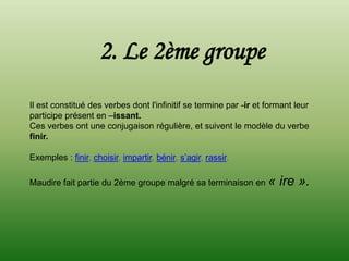 2. Le 2ème groupe
Il est constitué des verbes dont l'infinitif se termine par -ir et formant leur
participe présent en –issant.
Ces verbes ont une conjugaison régulière, et suivent le modèle du verbe
finir.

Exemples : finir, choisir, impartir, bénir, s’agir, rassir.

Maudire fait partie du 2ème groupe malgré sa terminaison en «         ire ».
 