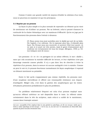 10




        Comme il existe une grande variété de moyens d'établir la cohésion d'un texte,
nous ne pourrons en examiner ici que les principaux.


3.1 Reprise par un pronom
        La façon la plus simple et la plus normale de reprendre un élément qu'on vient
de mentionner est d'utiliser un pronom. Par sa brièveté, celui-ci permet d'assurer la
continuité de la chaîne thématique avec un maximum d'efficacité. Qu'on en juge par le
fonctionnement des pronoms dans l'extrait ci-dessous:


                     (7) Nous avons tous joué autrefois avec le diable qui sort de sa boîte.
                     On l'aplatit, il se redresse. On le repousse plus bas, il rebondit plus
                     haut. On l'écrase sous son couvercle, et souvent il fait tout sauter. Je
                     ne sais si ce jouet est très ancien, mais le genre d'amusement qu'il
                     renferme est certainement de tous les temps. (Bergson, 1940, p. 53.
                     Les italiques sont de nous.)


        Les pronoms « il » et « le » se partagent ici un même référent, le mot « diable »,
sans que cela occasionne la moindre difficulté de lecture, et leur répétition n'est pas
davantage ressentie comme pénible. Il n'y a pas donc lieu de chercher à éviter la
répétition d'un pronom, dans la mesure où aucune ambiguïté n'est à craindre. Comme
on peut le voir ici, le pronom fonctionne normalement de façon anaphorique: il reprend
un élément mentionné au préalable.


        Outre le fait qu'ils n'apparaissent pas comme répétitifs, les pronoms sont
d'une souplesse merveilleuse et offrent une remarquable résistance aux risques
d'ambiguïté. Malgré cela, c'est dans la gestion des anaphoriques que les textes
d'étudiants présentent probablement le plus de problèmes.


        Un problème relativement fréquent est celui d'un pronom employé sans
qu'aucun référent antérieur ne soit disponible dans le texte. Le référent existe
certainement dans la tête du scripteur, mais celui-ci a oublié de le mentionner,
comme dans l'exemple suivant:

mot jour, susceptible d’être employé dans le sens général ou spécifique, est dit non marqué, tandis que le
terme à valeur spécifique est dit marqué : c’est le cas, ici, du mot nuit. Ce mécanisme est observable dans
quantité de paires lexicales étroitement liées.
 