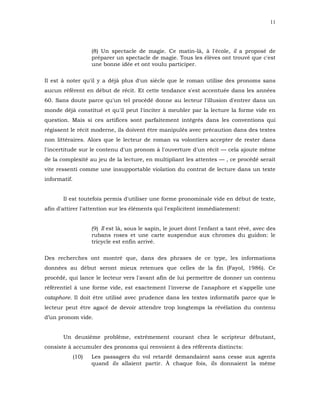 11




                     (8) Un spectacle de magie. Ce matin-là, à l'école, il a proposé de
                     préparer un spectacle de magie. Tous les élèves ont trouvé que c'est
                     une bonne idée et ont voulu participer.

Il est à noter qu'il y a déjà plus d'un siècle que le roman utilise des pronoms sans
aucun référent en début de récit. Et cette tendance s'est accentuée dans les années
60. Sans doute parce qu'un tel procédé donne au lecteur l'illusion d'entrer dans un
monde déjà constitué et qu'il peut l'inciter à meubler par la lecture la forme vide en
question. Mais si ces artifices sont parfaitement intégrés dans les conventions qui
régissent le récit moderne, ils doivent être manipulés avec précaution dans des textes
non littéraires. Alors que le lecteur de roman va volontiers accepter de rester dans
l'incertitude sur le contenu d'un pronom à l'ouverture d'un récit — cela ajoute même
de la complexité au jeu de la lecture, en multipliant les attentes — , ce procédé serait
vite ressenti comme une insupportable violation du contrat de lecture dans un texte
informatif.


       Il est toutefois permis d'utiliser une forme pronominale vide en début de texte,
afin d'attirer l'attention sur les éléments qui l'explicitent immédiatement:


                     (9) Il est là, sous le sapin, le jouet dont l'enfant a tant rêvé, avec des
                     rubans roses et une carte suspendue aux chromes du guidon: le
                     tricycle est enfin arrivé.

Des recherches ont montré que, dans des phrases de ce type, les informations
données au début seront mieux retenues que celles de la fin (Fayol, 1986). Ce
procédé, qui lance le lecteur vers l'avant afin de lui permettre de donner un contenu
référentiel à une forme vide, est exactement l'inverse de l'anaphore et s'appelle une
cataphore. Il doit être utilisé avec prudence dans les textes informatifs parce que le
lecteur peut être agacé de devoir attendre trop longtemps la révélation du contenu
d’un pronom vide.


       Un deuxième problème, extrêmement courant chez le scripteur débutant,
consiste à accumuler des pronoms qui renvoient à des référents distincts:
              (10)   Les passagers du vol retardé demandaient sans cesse aux agents
                     quand ils allaient partir. À chaque fois, ils donnaient la même
 