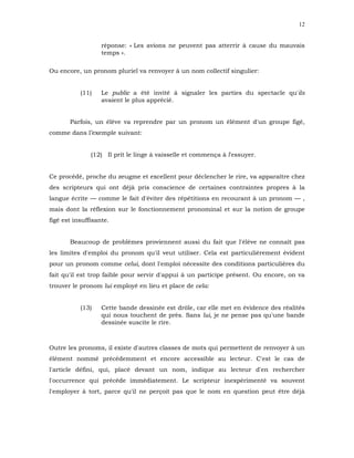 12


                   réponse: « Les avions ne peuvent pas atterrir à cause du mauvais
                   temps ».

Ou encore, un pronom pluriel va renvoyer à un nom collectif singulier:


           (11)    Le public a été invité à signaler les parties du spectacle qu'ils
                   avaient le plus apprécié.


       Parfois, un élève va reprendre par un pronom un élément d'un groupe figé,
comme dans l’exemple suivant:


               (12) Il prit le linge à vaisselle et commença à l'essuyer.


Ce procédé, proche du zeugme et excellent pour déclencher le rire, va apparaître chez
des scripteurs qui ont déjà pris conscience de certaines contraintes propres à la
langue écrite — comme le fait d'éviter des répétitions en recourant à un pronom — ,
mais dont la réflexion sur le fonctionnement pronominal et sur la notion de groupe
figé est insuffisante.


       Beaucoup de problèmes proviennent aussi du fait que l'élève ne connaît pas
les limites d'emploi du pronom qu'il veut utiliser. Cela est particulièrement évident
pour un pronom comme celui, dont l'emploi nécessite des conditions particulières du
fait qu'il est trop faible pour servir d'appui à un participe présent. Ou encore, on va
trouver le pronom lui employé en lieu et place de cela:


           (13)    Cette bande dessinée est drôle, car elle met en évidence des réalités
                   qui nous touchent de près. Sans lui, je ne pense pas qu'une bande
                   dessinée suscite le rire.



Outre les pronoms, il existe d'autres classes de mots qui permettent de renvoyer à un
élément nommé précédemment et encore accessible au lecteur. C'est le cas de
l'article défini, qui, placé devant un nom, indique au lecteur d'en rechercher
l'occurrence qui précède immédiatement. Le scripteur inexpérimenté va souvent
l'employer à tort, parce qu'il ne perçoit pas que le nom en question peut être déjà
 