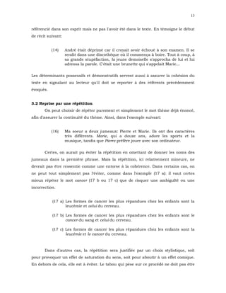 13


référencié dans son esprit mais ne pas l'avoir été dans le texte. En témoigne le début
de récit suivant:


           (14)     André était déprimé car il croyait avoir échoué à son examen. Il se
                    rendit dans une discothèque où il commença à boire. Tout à coup, à
                    sa grande stupéfaction, la jeune demoiselle s'approcha de lui et lui
                    adressa la parole. C'était une brunette qui s'appelait Marie...

Les déterminants possessifs et démonstratifs servent aussi à assurer la cohésion du
texte en signalant au lecteur qu'il doit se reporter à des référents précédemment
évoqués.


3.2 Reprise par une répétition
       On peut choisir de répéter purement et simplement le mot thème déjà énoncé,
afin d'assurer la continuité du thème. Ainsi, dans l'exemple suivant:


           (16)     Ma soeur a deux jumeaux: Pierre et Marie. Ils ont des caractères
                    très différents. Marie, qui a douze ans, adore les sports et la
                    musique, tandis que Pierre préfère jouer avec son ordinateur.

       Certes, on aurait pu éviter la répétition en omettant de donner les noms des
jumeaux dans la première phrase. Mais la répétition, ici relativement mineure, ne
devrait pas être ressentie comme une entorse à la cohérence. Dans certains cas, on
ne peut tout simplement pas l'éviter, comme dans l'exemple (17 a): il vaut certes
mieux répéter le mot cancer (17 b ou 17 c) que de risquer une ambiguïté ou une
incorrection.


           (17 a) Les formes de cancer les plus répandues chez les enfants sont la
                  leucémie et celui du cerveau.

           (17 b) Les formes de cancer les plus répandues chez les enfants sont le
                  cancer du sang et celui du cerveau.

           (17 c) Les formes de cancer les plus répandues chez les enfants sont la
                  leucémie et le cancer du cerveau.



       Dans d'autres cas, la répétition sera justifiée par un choix stylistique, soit
pour provoquer un effet de saturation du sens, soit pour aboutir à un effet comique.
En dehors de cela, elle est à éviter. Le tabou qui pèse sur ce procédé ne doit pas être
 