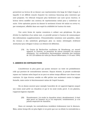 15


permettent au lecteur de se donner une représentation très large de l'objet évoqué, à
laquelle il est difficile ensuite d'ajuster les contenus beaucoup plus restreints qui
sont proposés. Un véhicule évoquant plus facilement une auto qu'un tracteur, le
lecteur devra modifier son contenu de représentation initial pour y substituer un
autre. Cette opération pourra lui donner le sentiment d'avoir été induit en erreur et,
par conséquent, affaiblir dans son esprit la crédibilité de l'auteur du texte.


       Une autre forme de reprise consistera à utiliser une périphrase. En plus
d'éviter la répétition d'un même mot, ce procédé permet à l'auteur de communiquer
des informations supplémentaires. D'innombrables variations sont possibles, allant
du recours à des substituts génériques plus ou moins stéréotypés (l'élément
destructeur pour désigner le feu) à un élément de définition.


           (19)   Au Centre de Recherches nucléaires de Strasbourg, un nouvel
                  appareil, le Vivitron, va permettre de mieux connaître les noyaux
                  atomiques. Cet accélérateur électrostatique atteindra des tensions
                  de 18 à 20 millions de volts.(Le Nouvel Observateur, 4-10 août 1994)



4. ABSENCE DE CONTRADICTIONS


       L'incohérence la plus grave qui puisse menacer un texte est probablement
celle qui provient de contradictions internes. Depuis Aristote, la pensée occidentale
repose sur l'axiome selon lequel on ne peut en même temps affirmer une chose et son
contraire. Ce type d'erreur semble en effet pêcher non seulement contre la logique
formelle, mais contre le fonctionnement même de l'esprit humain.


       On en donne souvent pour exemple l'anecdote de cet apprenti-logicien auquel
son voisin avait prêté un chaudron et qui le lui avait rendu percé. À ces plaintes,
l'apprenti-logicien répondit:


           (20)   Premièrement, j'ai rendu le chaudron intact; deuxièmement, il était
                  déjà percé au moment où je l'ai emprunté; troisièmement, je n'ai
                  jamais emprunté de chaudron.

       Dans cet exemple, les contradictions invalident évidemment tout le discours.
Mais, même lorsqu'elle est plus légère et ne porte que sur un détail, la contradiction a
 