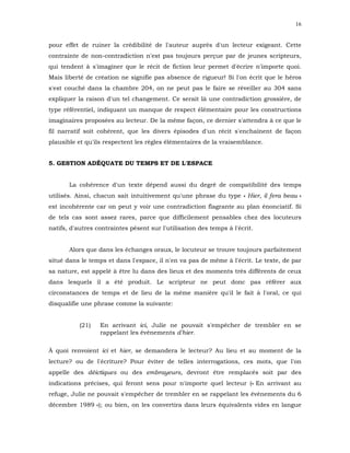 16


pour effet de ruiner la crédibilité de l'auteur auprès d'un lecteur exigeant. Cette
contrainte de non-contradiction n'est pas toujours perçue par de jeunes scripteurs,
qui tendent à s'imaginer que le récit de fiction leur permet d'écrire n'importe quoi.
Mais liberté de création ne signifie pas absence de rigueur! Si l'on écrit que le héros
s'est couché dans la chambre 204, on ne peut pas le faire se réveiller au 304 sans
expliquer la raison d'un tel changement. Ce serait là une contradiction grossière, de
type référentiel, indiquant un manque de respect élémentaire pour les constructions
imaginaires proposées au lecteur. De la même façon, ce dernier s'attendra à ce que le
fil narratif soit cohérent, que les divers épisodes d'un récit s'enchaînent de façon
plausible et qu'ils respectent les règles élémentaires de la vraisemblance.


5. GESTION ADÉQUATE DU TEMPS ET DE L'ESPACE


       La cohérence d'un texte dépend aussi du degré de compatibilité des temps
utilisés. Ainsi, chacun sait intuitivement qu'une phrase du type « Hier, il fera beau »
est incohérente car on peut y voir une contradiction flagrante au plan énonciatif. Si
de tels cas sont assez rares, parce que difficilement pensables chez des locuteurs
natifs, d'autres contraintes pèsent sur l'utilisation des temps à l'écrit.


       Alors que dans les échanges oraux, le locuteur se trouve toujours parfaitement
situé dans le temps et dans l'espace, il n'en va pas de même à l'écrit. Le texte, de par
sa nature, est appelé à être lu dans des lieux et des moments très différents de ceux
dans lesquels il a été produit. Le scripteur ne peut donc pas référer aux
circonstances de temps et de lieu de la même manière qu'il le fait à l'oral, ce qui
disqualifie une phrase comme la suivante:


           (21)   En arrivant ici, Julie ne pouvait s'empêcher de trembler en se
                  rappelant les événements d'hier.


À quoi renvoient ici et hier, se demandera le lecteur? Au lieu et au moment de la
lecture? ou de l'écriture? Pour éviter de telles interrogations, ces mots, que l'on
appelle des déictiques ou des embrayeurs, devront être remplacés soit par des
indications précises, qui feront sens pour n'importe quel lecteur (« En arrivant au
refuge, Julie ne pouvait s'empêcher de trembler en se rappelant les événements du 6
décembre 1989 »); ou bien, on les convertira dans leurs équivalents vides en langue
 